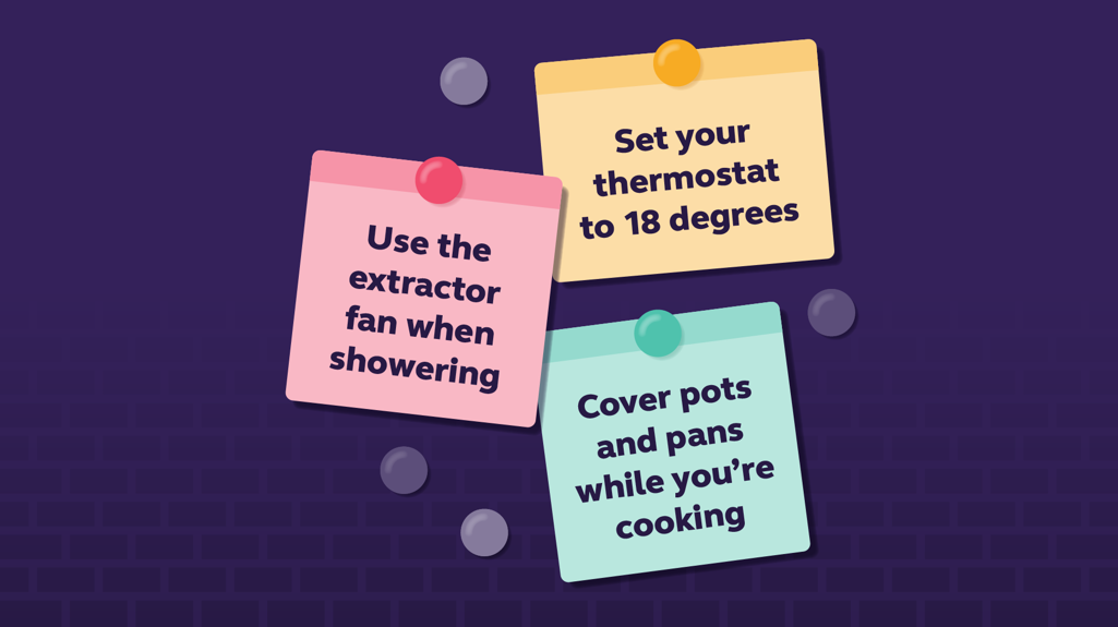 My to do list. Set your thermostat to 18 degrees. Use the extractor fan when showering. Cover pots and pans while you're cooking. 